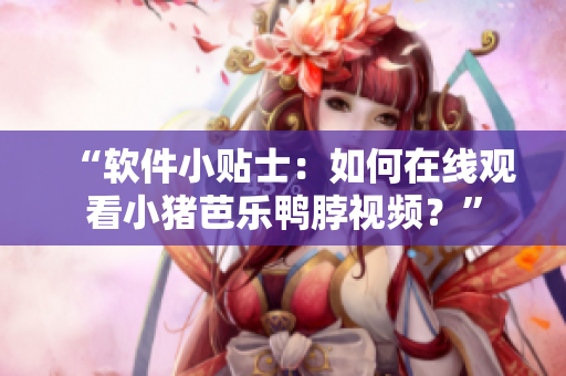 “软件小贴士：如何在线观看小猪芭乐鸭脖视频？”