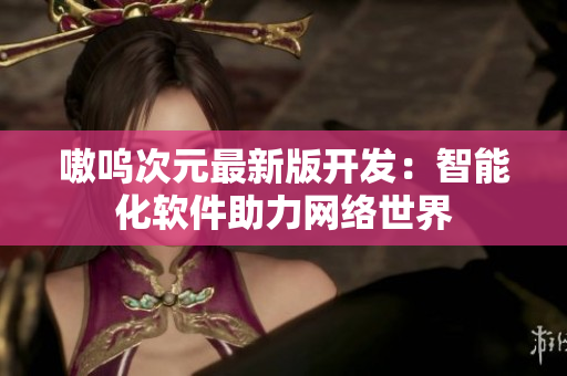 嗷呜次元最新版开发：智能化软件助力网络世界