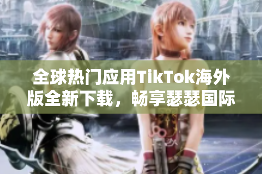 全球热门应用TikTok海外版全新下载，畅享瑟瑟国际风靡之作