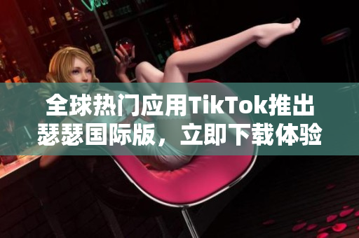 全球热门应用TikTok推出瑟瑟国际版，立即下载体验