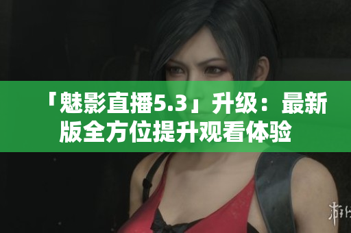 「魅影直播5.3」升级：最新版全方位提升观看体验