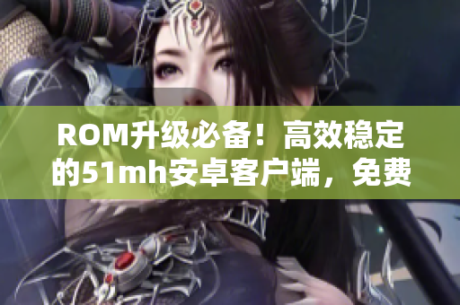 ROM升级必备！高效稳定的51mh安卓客户端，免费下载！