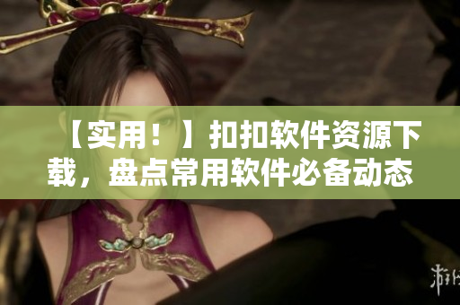 【实用！】扣扣软件资源下载，盘点常用软件必备动态！