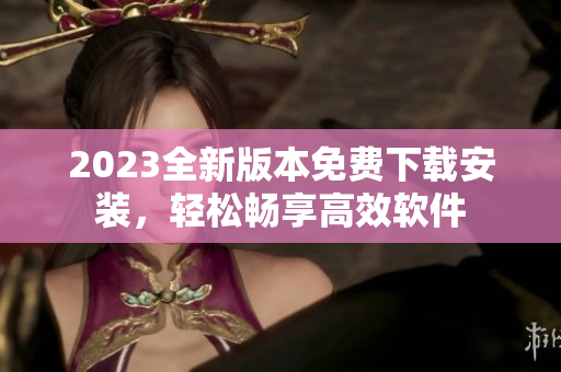 2023全新版本免费下载安装，轻松畅享高效软件