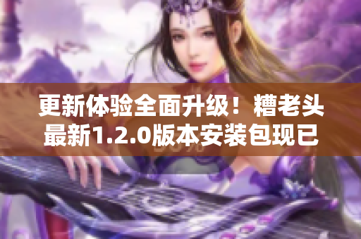 更新体验全面升级！糟老头最新1.2.0版本安装包现已发布