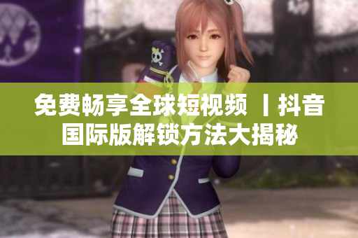 免费畅享全球短视频 丨抖音国际版解锁方法大揭秘