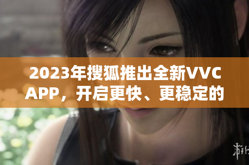 2023年搜狐推出全新VVCAPP，开启更快、更稳定的软件下载体验