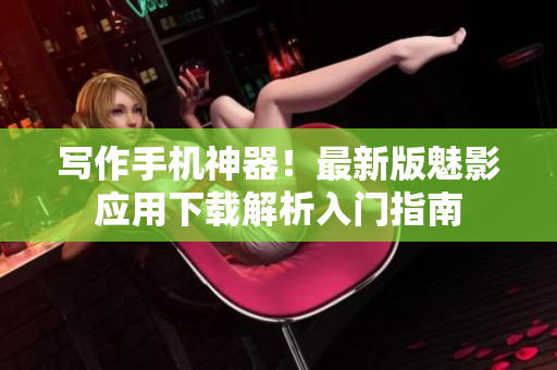 写作手机神器！最新版魅影应用下载解析入门指南