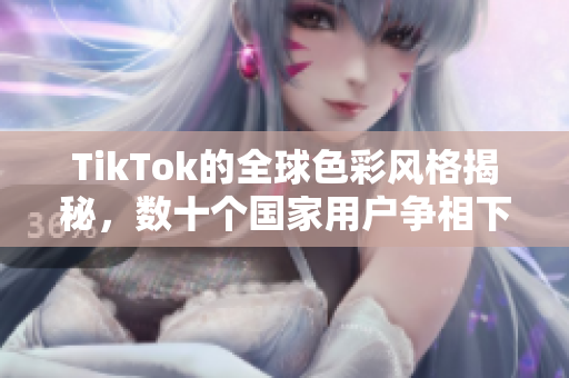 TikTok的全球色彩风格揭秘，数十个国家用户争相下载