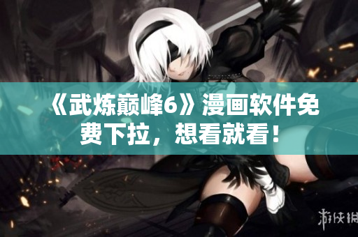 《武炼巅峰6》漫画软件免费下拉，想看就看！
