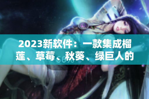 2023新软件：一款集成榴莲、草莓、秋葵、绿巨人的视频APP
