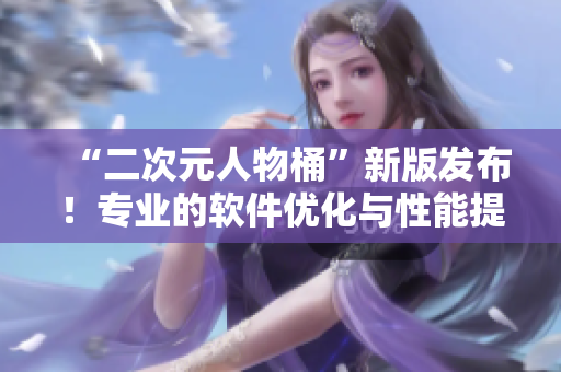 “二次元人物桶”新版发布！专业的软件优化与性能提升！