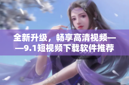 全新升级，畅享高清视频——9.1短视频下载软件推荐