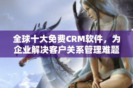 全球十大免费CRM软件，为企业解决客户关系管理难题