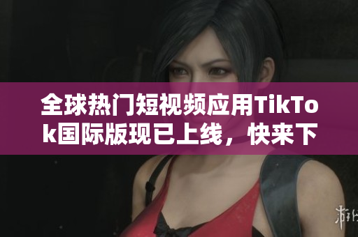 全球热门短视频应用TikTok国际版现已上线，快来下载体验！