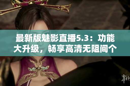 最新版魅影直播5.3：功能大升级，畅享高清无阻间个直播