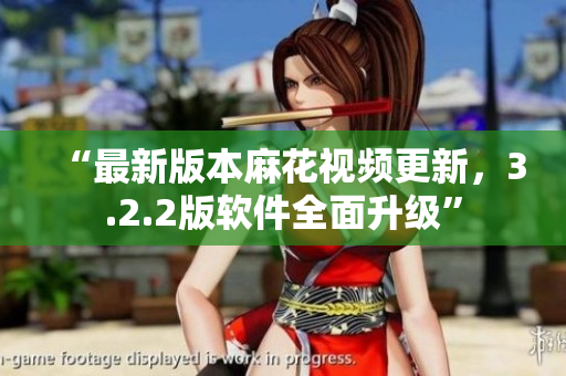 “最新版本麻花视频更新，3.2.2版软件全面升级”