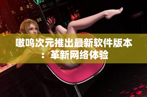 嗷呜次元推出最新软件版本：革新网络体验
