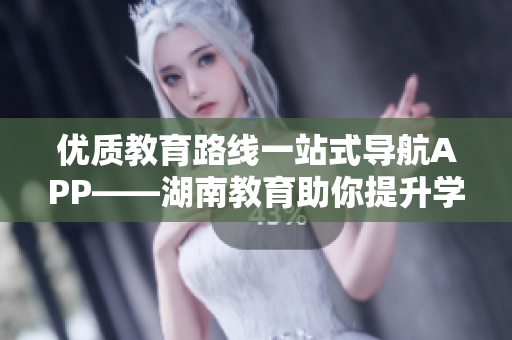 优质教育路线一站式导航APP——湖南教育助你提升学习效率
