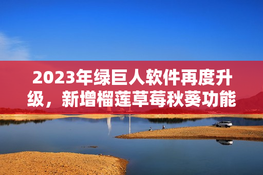 2023年绿巨人软件再度升级，新增榴莲草莓秋葵功能