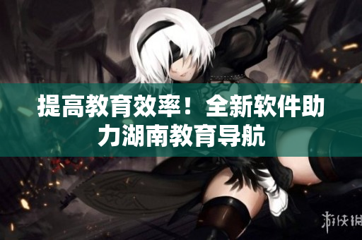 提高教育效率！全新软件助力湖南教育导航