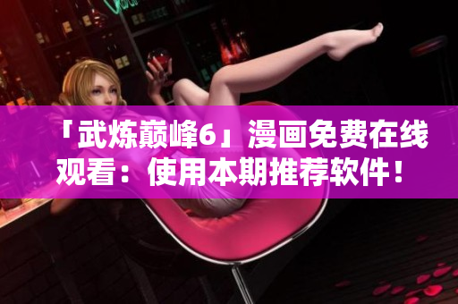 「武炼巅峰6」漫画免费在线观看：使用本期推荐软件！