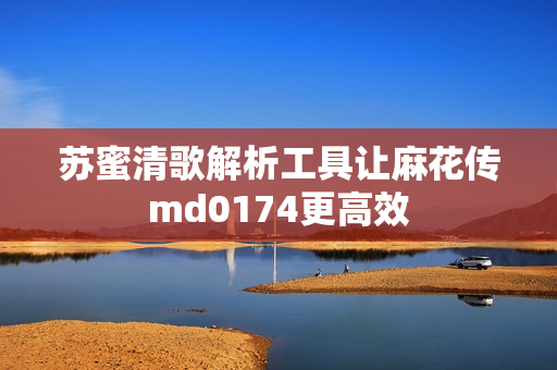 苏蜜清歌解析工具让麻花传md0174更高效