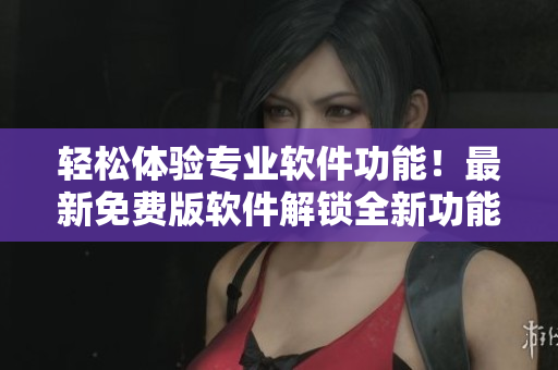 轻松体验专业软件功能！最新免费版软件解锁全新功能