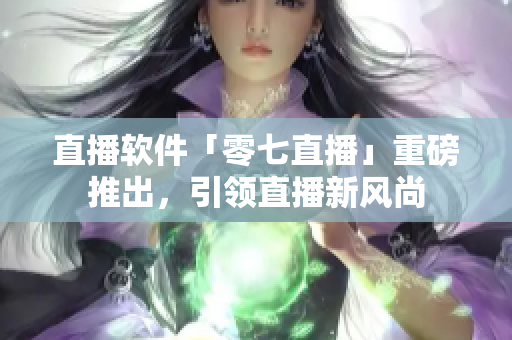 直播软件「零七直播」重磅推出，引领直播新风尚