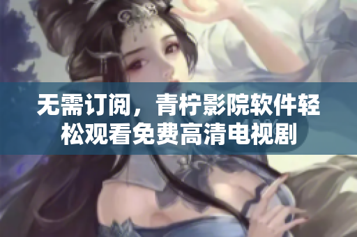 无需订阅，青柠影院软件轻松观看免费高清电视剧