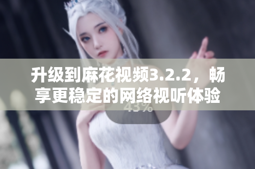 升级到麻花视频3.2.2，畅享更稳定的网络视听体验