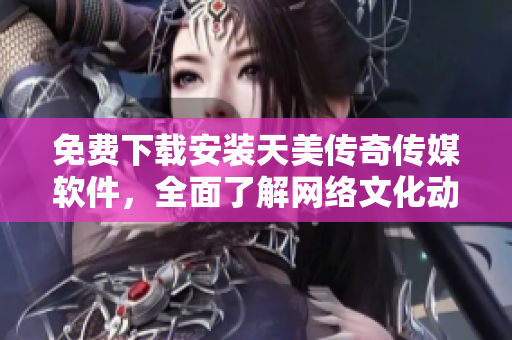 免费下载安装天美传奇传媒软件，全面了解网络文化动态