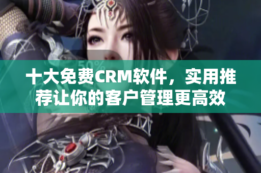 十大免费CRM软件，实用推荐让你的客户管理更高效