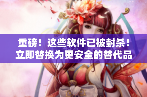 重磅！这些软件已被封杀！立即替换为更安全的替代品！