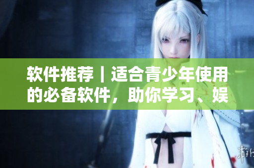 软件推荐｜适合青少年使用的必备软件，助你学习、娱乐两不误