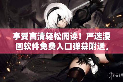 享受高清轻松阅读！严选漫画软件免费入口弹幕附送，立即下载