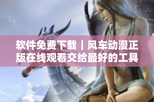 软件免费下载｜风车动漫正版在线观看交给最好的工具
