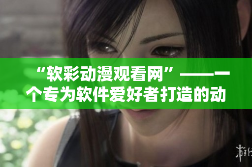 “软彩动漫观看网”——一个专为软件爱好者打造的动漫视频平台