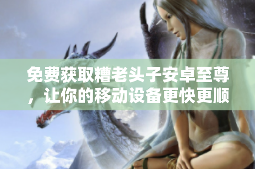 免费获取糟老头子安卓至尊，让你的移动设备更快更顺畅