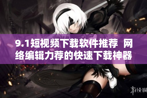 9.1短视频下载软件推荐  网络编辑力荐的快速下载神器