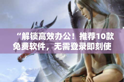 “解锁高效办公！推荐10款免费软件，无需登录即刻使用”