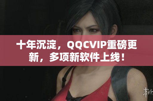 十年沉淀，QQCVIP重磅更新，多项新软件上线！