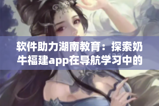 软件助力湖南教育：探索奶牛福建app在导航学习中的优势