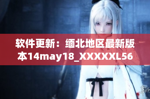 软件更新：缅北地区最新版本14may18_XXXXXL56endian已上线(1)