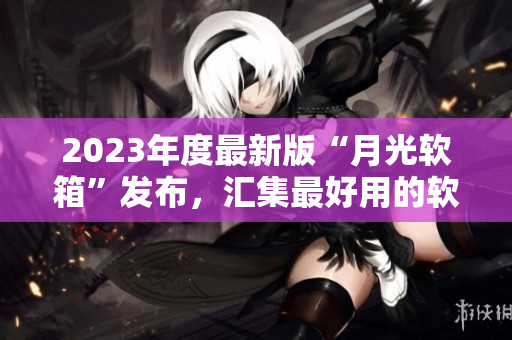 2023年度最新版“月光软箱”发布，汇集最好用的软件！
