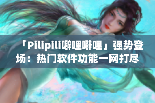 「Pilipili噼哩噼哩」强势登场：热门软件功能一网打尽！