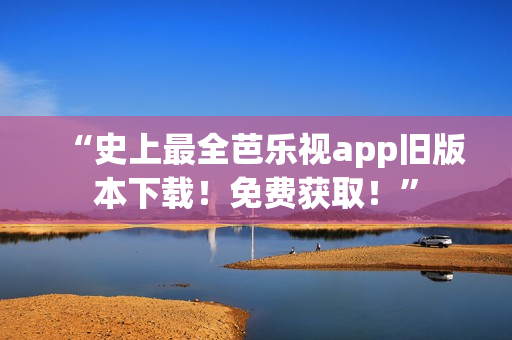 “史上最全芭乐视app旧版本下载！免费获取！”