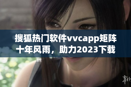 搜狐热门软件vvcapp矩阵十年风雨，助力2023下载潮流
