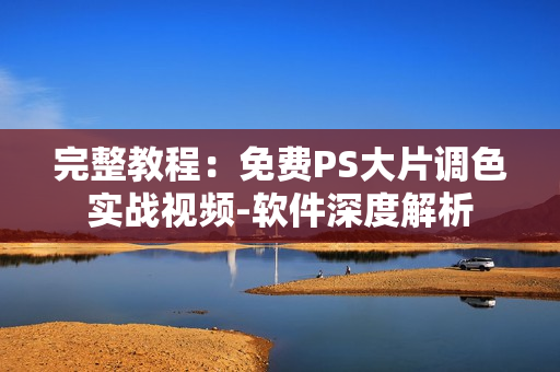 完整教程：免费PS大片调色实战视频-软件深度解析