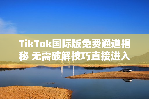 TikTok国际版免费通道揭秘 无需破解技巧直接进入